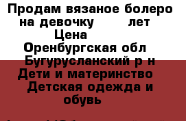 Продам вязаное болеро на девочку 8- 10 лет › Цена ­ 400 - Оренбургская обл., Бугурусланский р-н Дети и материнство » Детская одежда и обувь   